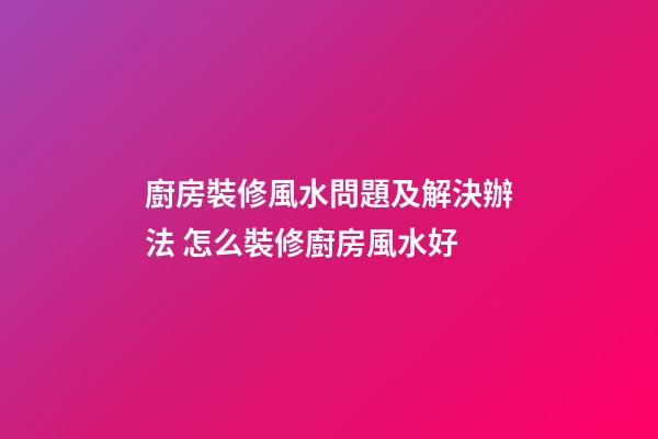 廚房裝修風水問題及解決辦法 怎么裝修廚房風水好